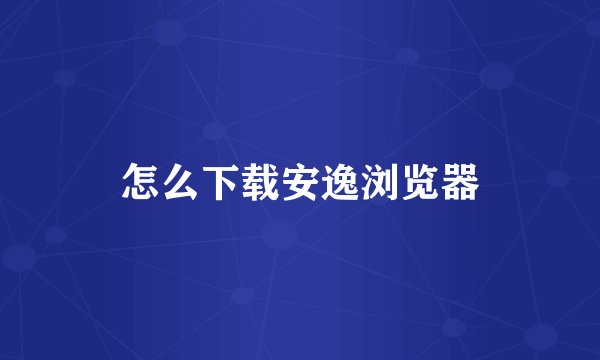 怎么下载安逸浏览器