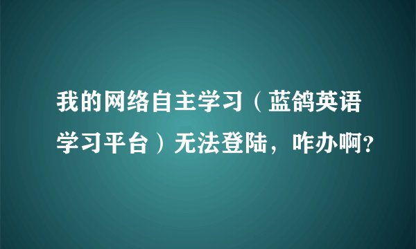 我的网络自主学习（蓝鸽英语学习平台）无法登陆，咋办啊？