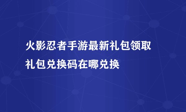 火影忍者手游最新礼包领取 礼包兑换码在哪兑换