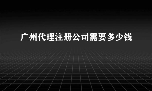 广州代理注册公司需要多少钱