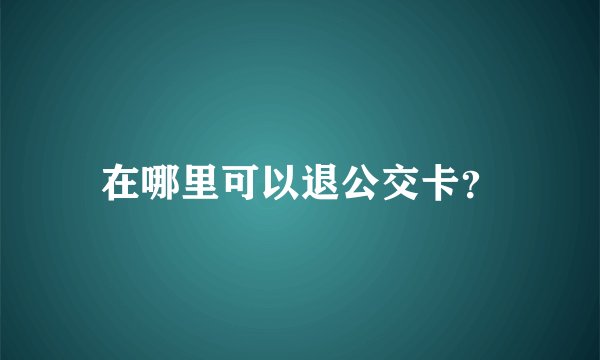 在哪里可以退公交卡？