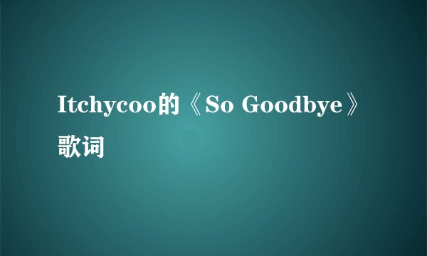 Itchycoo的《So Goodbye》 歌词