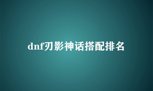 dnf刃影神话搭配排名