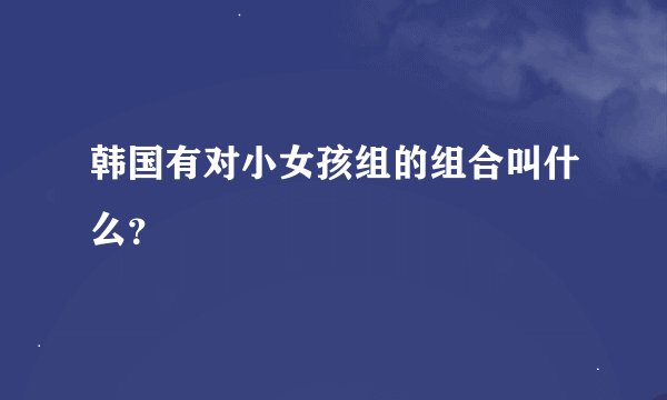 韩国有对小女孩组的组合叫什么？