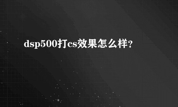 dsp500打cs效果怎么样？