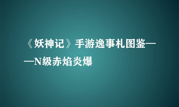 《妖神记》手游逸事札图鉴——N级赤焰炎爆