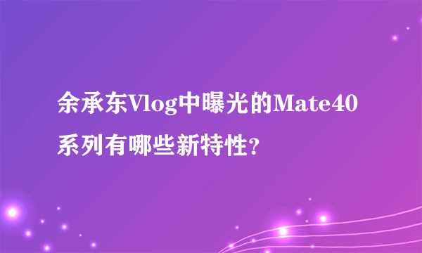 余承东Vlog中曝光的Mate40系列有哪些新特性?