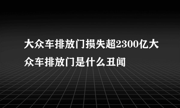 大众车排放门损失超2300亿大众车排放门是什么丑闻