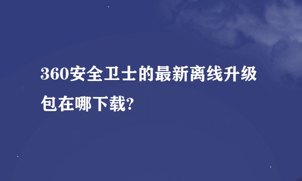 360安全卫士的最新离线升级包在哪下载?