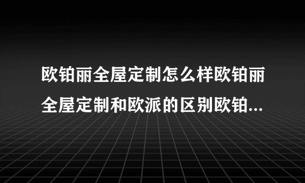 欧铂丽全屋定制怎么样欧铂丽全屋定制和欧派的区别欧铂丽全屋定制价位