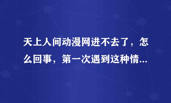 天上人间动漫网进不去了，怎么回事，第一次遇到这种情况，刚刚还进得去，现在进不去了，怎么回事啊！！