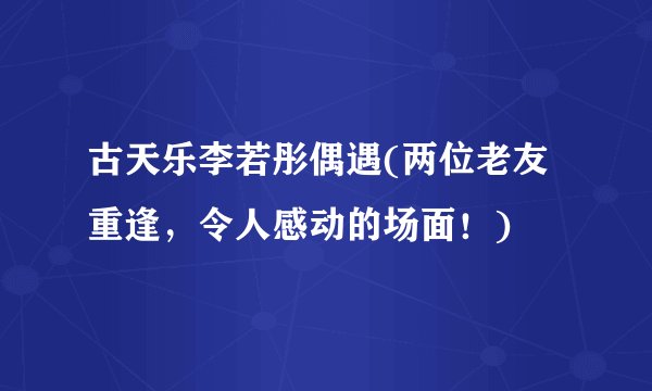 古天乐李若彤偶遇(两位老友重逢，令人感动的场面！)