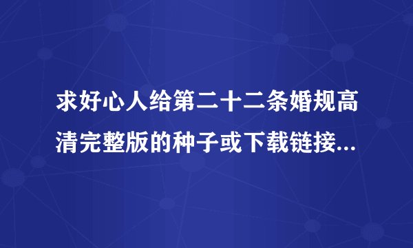 求好心人给第二十二条婚规高清完整版的种子或下载链接，跪谢~