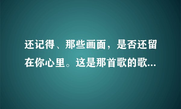 还记得、那些画面，是否还留在你心里。这是那首歌的歌词？ 歌曲