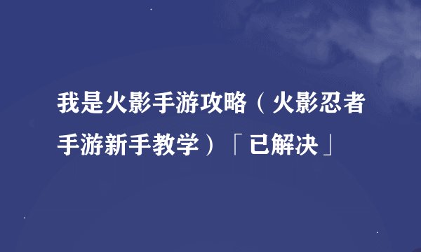我是火影手游攻略（火影忍者手游新手教学）「已解决」