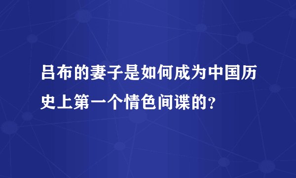 吕布的妻子是如何成为中国历史上第一个情色间谍的？