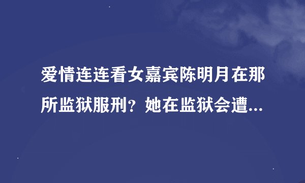 爱情连连看女嘉宾陈明月在那所监狱服刑？她在监狱会遭遇什么？