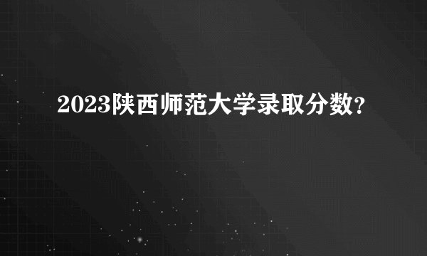 2023陕西师范大学录取分数？