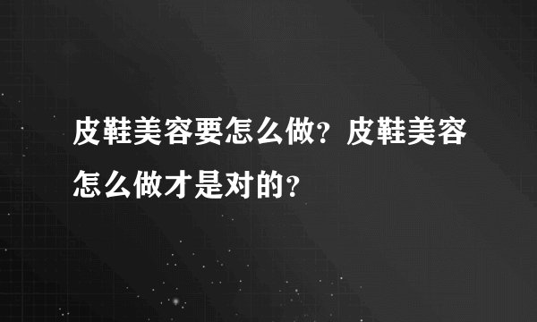 皮鞋美容要怎么做？皮鞋美容怎么做才是对的？