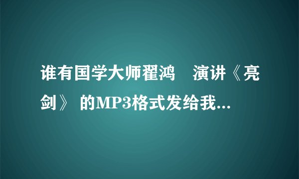 谁有国学大师翟鸿燊演讲《亮剑》 的MP3格式发给我，bfbs@163.com。谢谢！~~~~