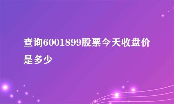 查询6001899股票今天收盘价是多少