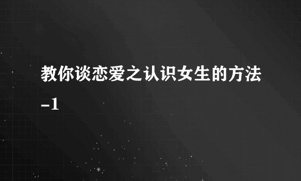 教你谈恋爱之认识女生的方法-1