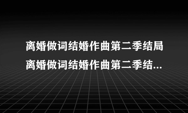 离婚做词结婚作曲第二季结局离婚做词结婚作曲第二季结局是什么
