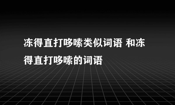 冻得直打哆嗦类似词语 和冻得直打哆嗦的词语