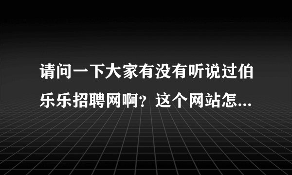 请问一下大家有没有听说过伯乐乐招聘网啊？这个网站怎么样啊？