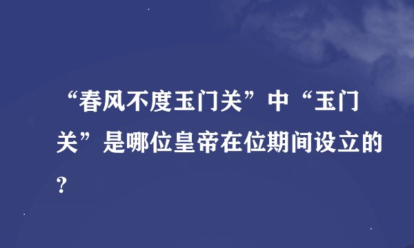 “春风不度玉门关”中“玉门关”是哪位皇帝在位期间设立的？