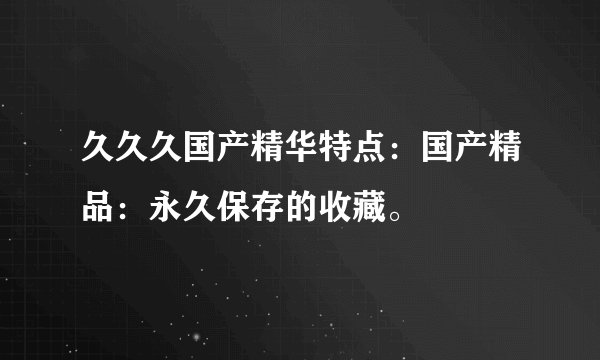 久久久国产精华特点：国产精品：永久保存的收藏。