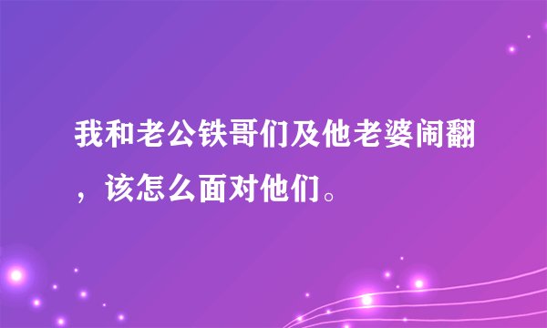 我和老公铁哥们及他老婆闹翻，该怎么面对他们。