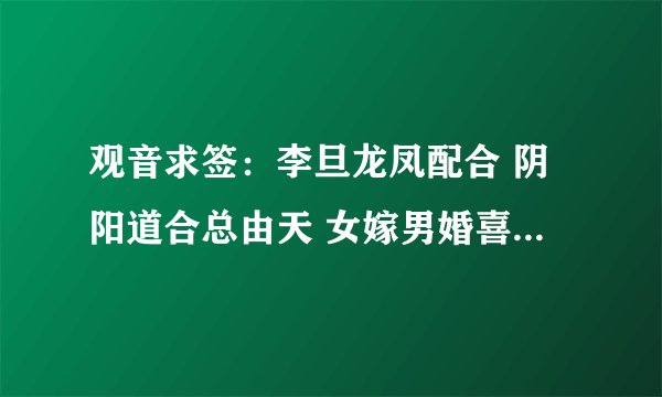 观音求签：李旦龙凤配合 阴阳道合总由天 女嫁男婚喜偎然 但见龙蛇相会合 熊罴入梦乐