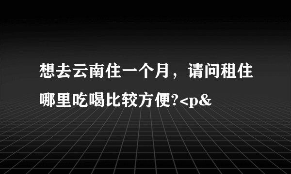 想去云南住一个月，请问租住哪里吃喝比较方便?<p&