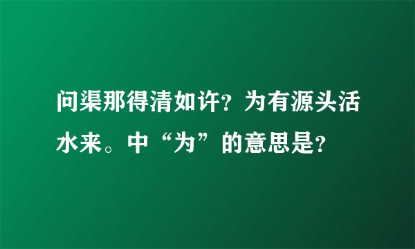 问渠那得清如许？为有源头活水来。中“为”的意思是？