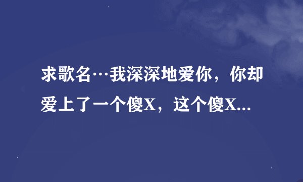 求歌名…我深深地爱你，你却爱上了一个傻X，这个傻X不爱你，你比傻X还傻X，喔…你给傻X织毛衣