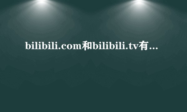bilibili.com和bilibili.tv有什么区别