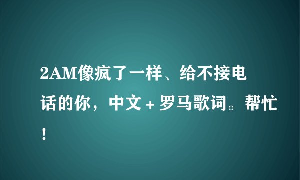 2AM像疯了一样、给不接电话的你，中文＋罗马歌词。帮忙！