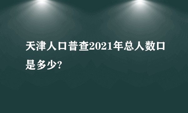 天津人口普查2021年总人数口是多少?