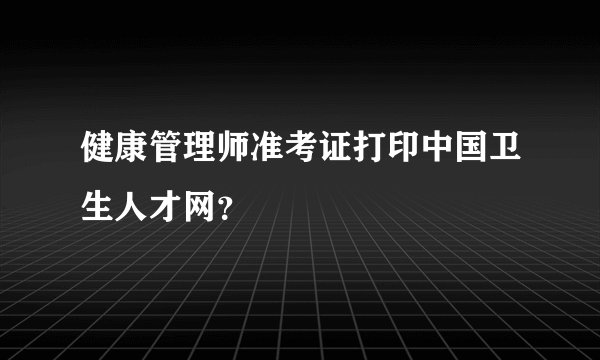 健康管理师准考证打印中国卫生人才网？