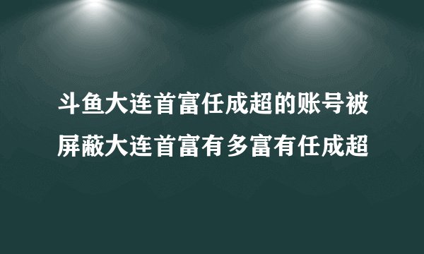 斗鱼大连首富任成超的账号被屏蔽大连首富有多富有任成超