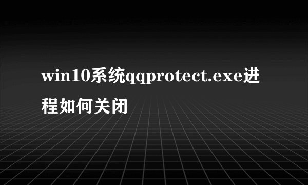win10系统qqprotect.exe进程如何关闭