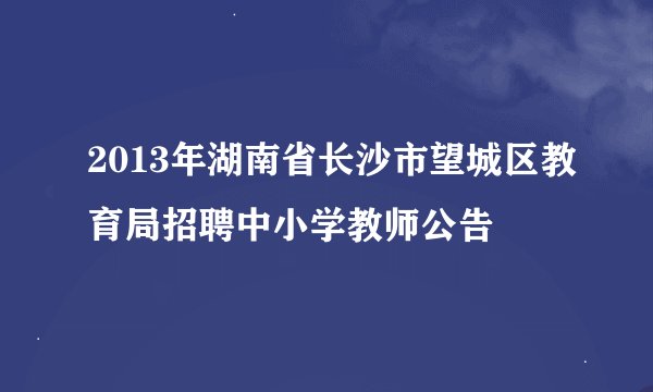 2013年湖南省长沙市望城区教育局招聘中小学教师公告