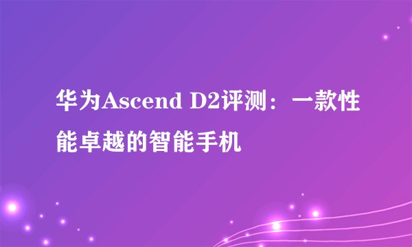 华为Ascend D2评测：一款性能卓越的智能手机