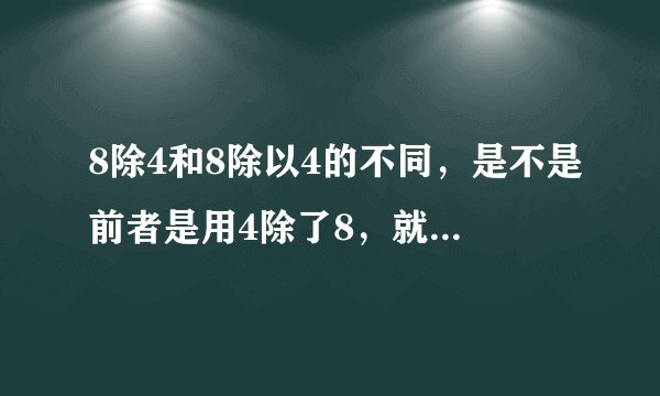 8除4和8除以4的不同，是不是前者是用4除了8，就等于0.5。而。后者就是用8除了4，等于2。是这样吗？求大神