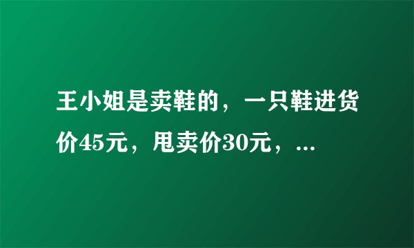 王小姐是卖鞋的，一只鞋进货价45元，甩卖价30元，顾客来买双鞋给了张100元，王小姐没零钱，于是到