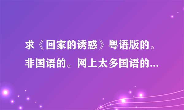 求《回家的诱惑》粤语版的。非国语的。网上太多国语的。我看电视珠江频道都有粤语的~应该有得下吧！求全套