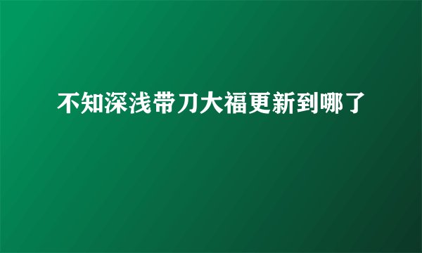 不知深浅带刀大福更新到哪了