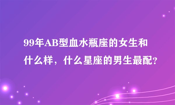99年AB型血水瓶座的女生和什么样，什么星座的男生最配？