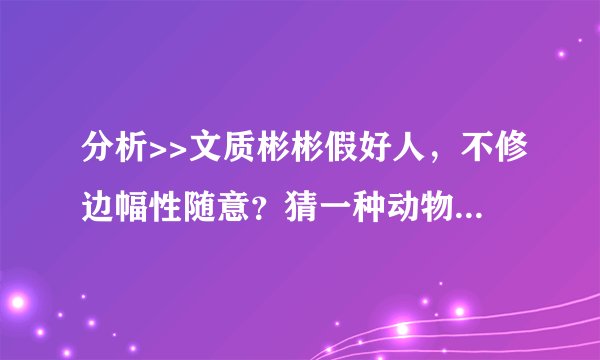 分析>>文质彬彬假好人，不修边幅性随意？猜一种动物？怎么解释